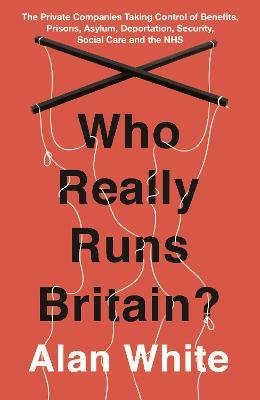 Who Really Runs Britain?: The Private Companies Taking Control of Benefits, Prisons, Asylum, Deportation, Security, Social Care and the NHS - Alan White - cover