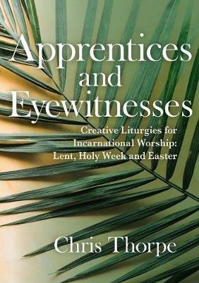 Apprentices and Eyewitnesses: Creative Liturgies for Incarnational Worship - Chris Thorpe - cover