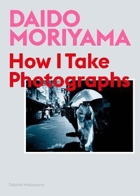 Daido Moriyama: How I Take Photographs - Daido Moriyama,Takeshi Nakamoto - cover