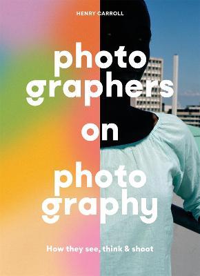 Photographers on Photography: How They See, Think and Shoot - Henry Carroll - cover
