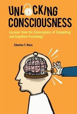 Unlocking Consciousness: Lessons From The Convergence Of Computing And Cognitive Psychology - Charles T Ross - cover