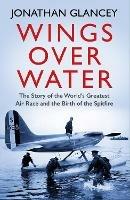 Wings Over Water: The Story of the World's Greatest Air Race and the Birth of the Spitfire - Jonathan Glancey - cover