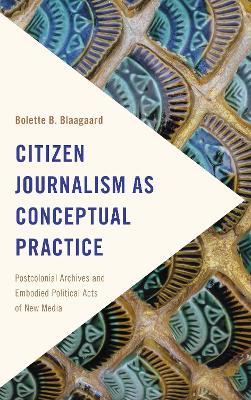 Citizen Journalism as Conceptual Practice: Postcolonial Archives and Embodied Political Acts of New Media - Bolette B. Blaagaard - cover