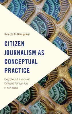 Citizen Journalism as Conceptual Practice: Postcolonial Archives and Embodied Political Acts of New Media - Bolette B. Blaagaard - cover