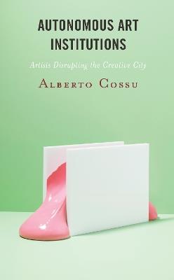 Autonomous Art Institutions: Artists Disrupting the Creative City - Alberto Cossu - cover