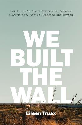 We Built the Wall: How the US Keeps Out Asylum Seekers from Mexico, Central America and Beyond - Eileen Truax - cover