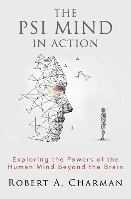 The PSI Mind in Action: Exploring the Powers of the Human Mind beyond the Brain - Robert A Charman - cover