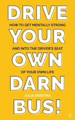 Drive Your Own Darn Bus!: How to Get Mentally Strong and into the Driver's Seat of Your Life - Julia Kristina - cover
