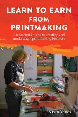 Learn to Earn from Printmaking: An essential guide to creating and marketing a printmaking business - Susan Yeates - cover