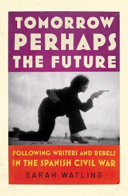 Tomorrow Perhaps the Future: Following Writers and Rebels in the Spanish Civil War - Sarah Watling - cover