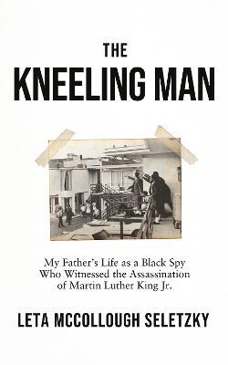 The Kneeling Man: My Father's Life as a Black Spy Who Witnessed the Assassination of Martin Luther King Jr. - Leta McCollough Seletzky - cover