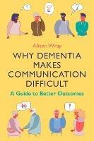 Why Dementia Makes Communication Difficult: A Guide to Better Outcomes - Alison Wray - cover