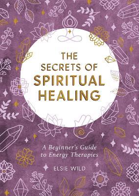The Secrets of Spiritual Healing: A Beginner's Guide to Energy Therapies - Elsie Wild - cover