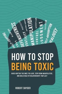 How to Stop Being Toxic: Avoid Hurting the Ones You Love, Stop Being Manipulative, and Build Healthy Relationships That Last - Robert Snyder - cover