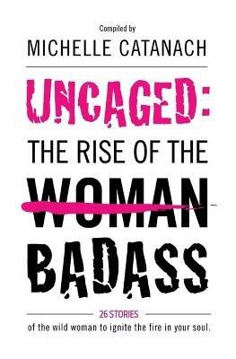Uncaged: The Rise of the Badass: 26 Stories of the Wild Woman to Ignite the Fire in your Soul - Michelle Catanach - cover