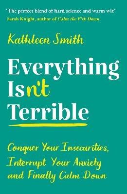 Everything Isn't Terrible: Conquer Your Insecurities, Interrupt Your Anxiety and Finally Calm Down - Kathleen Smith - cover