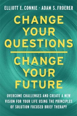 Change Your Questions, Change Your Future: Overcome Challenges and Create a New Vision for Your Life Using the Principles of Solution Focused Brief Therapy - Elliott E. Connie,Adam Froerer - cover