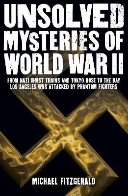 Unsolved Mysteries of World War II: From the Nazi Ghost Train and 'Tokyo Rose' to the day Los Angeles was attacked by Phantom Fighters - Michael FitzGerald - cover