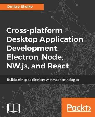 Cross-platform Desktop Application Development: Electron, Node, NW.js, and React - Dmitry Sheiko - cover