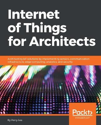 Internet of Things for Architects: Architecting IoT solutions by implementing sensors, communication infrastructure, edge computing, analytics, and security - Perry Lea - cover