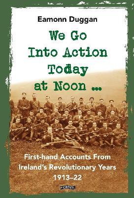 We Go Into Action Today at Noon ...: First-hand Accounts from Ireland’s Revolutionary Years, 1913–22 - Eamonn Duggan - cover