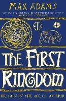 The First Kingdom: Britain in the age of Arthur - Max Adams - cover