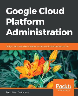Google Cloud Platform Administration: Design highly available, scalable, and secure cloud solutions on GCP - Ranjit Singh Thakurratan - cover