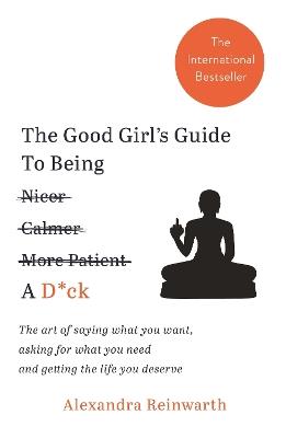 The Good Girl's Guide To Being A D*ck: The art of saying what you want, asking for what you need and getting the life you deserve - Alexandra Reinwarth - cover