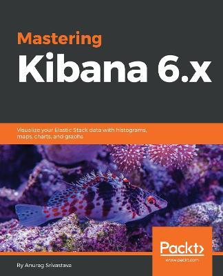Mastering Kibana 6.x: Visualize your Elastic Stack data with histograms, maps, charts, and graphs - Anurag Srivastava - cover