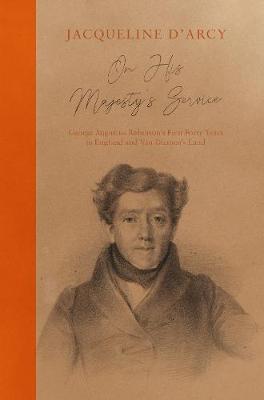 On His Majesty's Service: George Augustus Robinson's First Forty Years in England and Van Diemen's Land - Jacqueline D'Arcy - cover