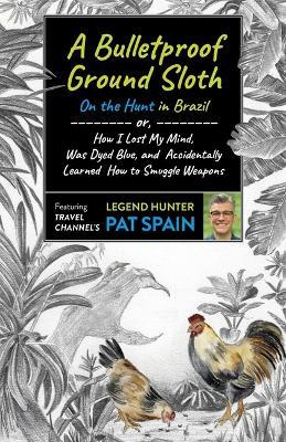 Bulletproof Ground Sloth: On the Hunt in Brazil, A: or, How I Lost My Mind, Was Dyed Blue, and Accidentally Learned How to Smuggle Weapons - Pat Spain - cover