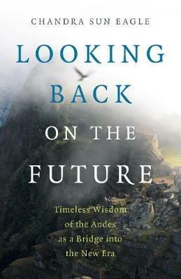 Looking Back on the Future: Timeless Wisdom of the Andes as a Bridge into the New Era - Chandra Sun Eagle - cover