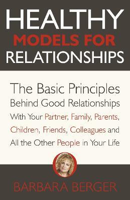 Healthy Models for Relationships: The Basic Principles Behind Good Relationships With Your Partner, Family, Parents, Children, Friends, Colleagues and All the Other People in Your Life - Barbara Berger - cover
