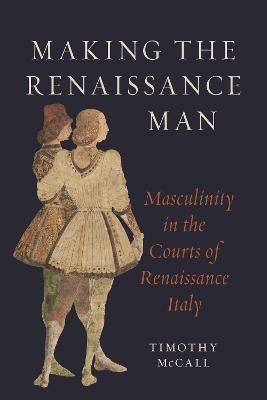 Making the Renaissance Man: Masculinity in the Courts of Renaissance Italy - Timothy McCall - cover