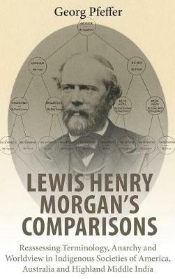 Lewis Henry Morgan's Comparisons: Reassessing Terminology, Anarchy and Worldview in Indigenous Societies of America, Australia and Highland Middle India - Georg Pfeffer - cover