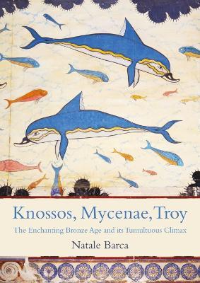 Knossos, Mycenae, Troy: The Enchanting Bronze Age and its Tumultuous Climax - Natale Barca - cover