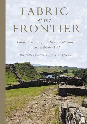Fabric of the Frontier: Prospection, Use, and Re-Use of Stone from Hadrian’s Wall - Rob Collins,Ian Kille,Kathleen O’Donnell - cover