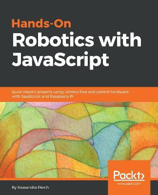 Hands-On Robotics with JavaScript: Build robotic projects using Johnny-Five and control hardware with JavaScript and Raspberry Pi - Kassandra Perch - cover