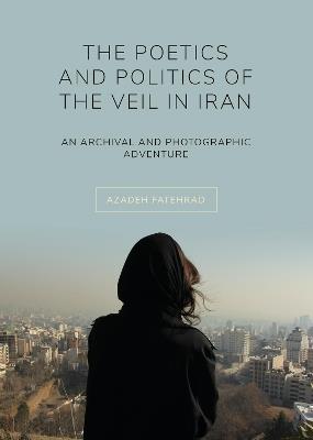 The Poetics and Politics of the Veil in Iran: An Archival and Photographic Adventure - Azadeh Fatehrad - cover