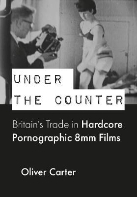 Under the Counter: Britain’s Trade in Hardcore Pornographic 8mm Films - Oliver Carter - cover