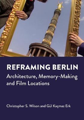 Reframing Berlin: Architecture, Memory-Making and Film Locations - Christopher S. Wilson,Gul Kacmaz Erk - cover