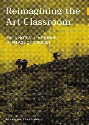 Reimagining the Art Classroom: Field Notes and Methods in an Age of Disquiet - Mark Graham,Clark Goldsberry - cover
