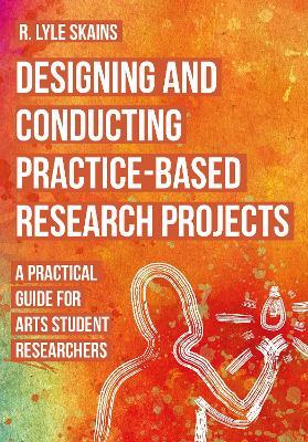 Designing and Conducting Practice-Based Research Projects: A Practical Guide for Arts Student Researchers - R. Lyle Skains - cover