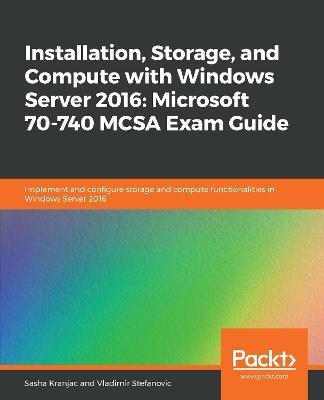 Installation, Storage, and Compute with Windows Server 2016: Microsoft 70-740 MCSA Exam Guide: Implement and configure storage and compute functionalities in Windows Server 2016 - Sasha Kranjac,Vladimir Stefanovic - cover