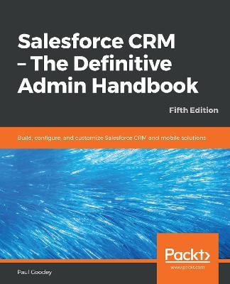 Salesforce CRM - The Definitive Admin Handbook: Build, configure, and customize Salesforce CRM and mobile solutions, 5th Edition - Paul Goodey - cover