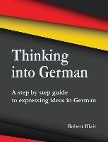 Thinking into German: A step by step guide to expressing ideas in German - Robert Blair - cover