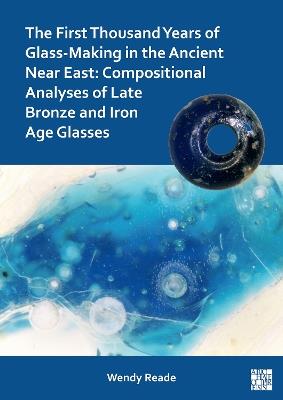 The First Thousand Years of Glass-Making in the Ancient Near East: Compositional Analyses of Late Bronze and Iron Age Glasses - Wendy Reade - cover