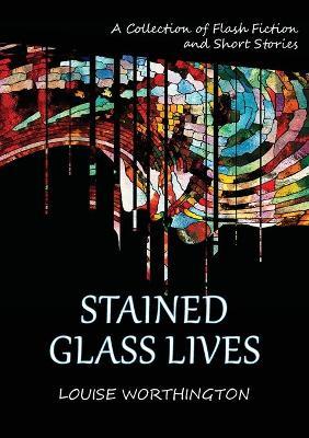 Stained Glass Lives: A Collection of Flash Fiction Short Stories - Louise Worthington - cover