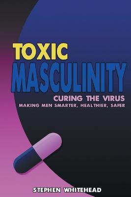 Toxic Masculinity: Curing the Virus: Making Men Smarter, Healthier, Safer - Stephen M Whitehead - cover