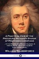 A Practical View of the Prevailing Religious System: ...of Professed Christians in the Higher and Middle Classes in this Country, Contrasted with Real Christianity